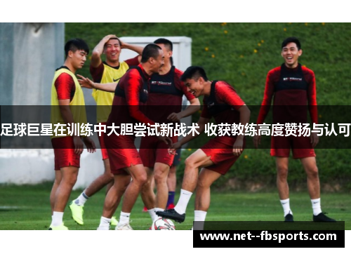 足球巨星在训练中大胆尝试新战术 收获教练高度赞扬与认可