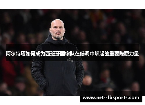 阿尔特塔如何成为西班牙国家队在低调中崛起的重要隐藏力量