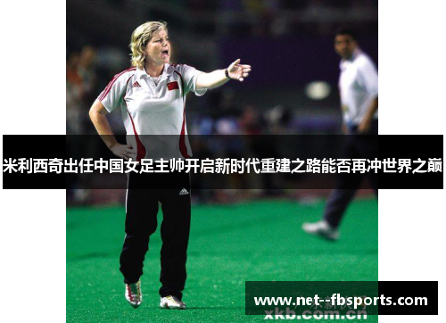 米利西奇出任中国女足主帅开启新时代重建之路能否再冲世界之巅